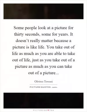 Some people look at a picture for thirty seconds, some for years. It doesn’t really matter because a picture is like life. You take out of life as much as you are able to take out of life, just as you take out of a picture as much as you can take out of a picture Picture Quote #1