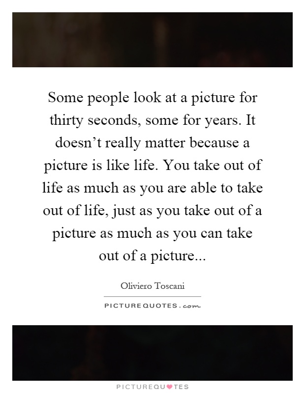 Some people look at a picture for thirty seconds, some for years. It doesn't really matter because a picture is like life. You take out of life as much as you are able to take out of life, just as you take out of a picture as much as you can take out of a picture Picture Quote #1