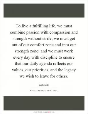 To live a fulfilling life, we must combine passion with compassion and strength without strife; we must get out of our comfort zone and into our strength zone; and we must work every day with discipline to ensure that our daily agenda reflects our values, our priorities, and the legacy we wish to leave for others Picture Quote #1
