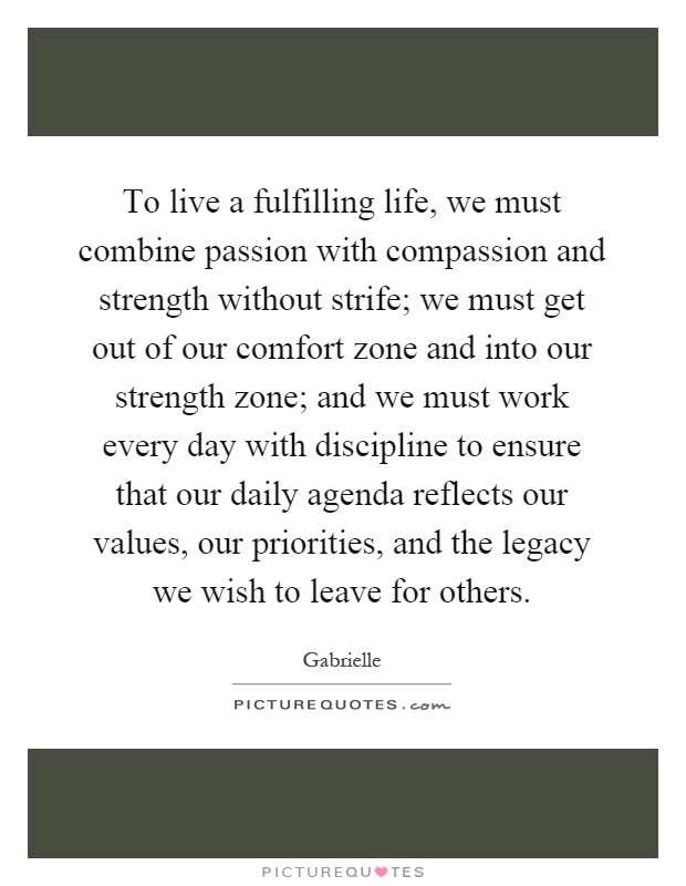 To live a fulfilling life, we must combine passion with compassion and strength without strife; we must get out of our comfort zone and into our strength zone; and we must work every day with discipline to ensure that our daily agenda reflects our values, our priorities, and the legacy we wish to leave for others Picture Quote #1