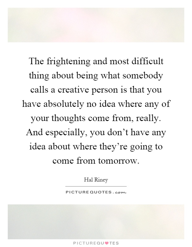 The frightening and most difficult thing about being what somebody calls a creative person is that you have absolutely no idea where any of your thoughts come from, really. And especially, you don't have any idea about where they're going to come from tomorrow Picture Quote #1