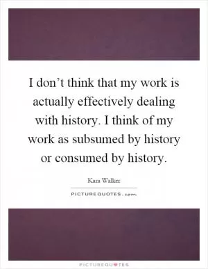 I don’t think that my work is actually effectively dealing with history. I think of my work as subsumed by history or consumed by history Picture Quote #1