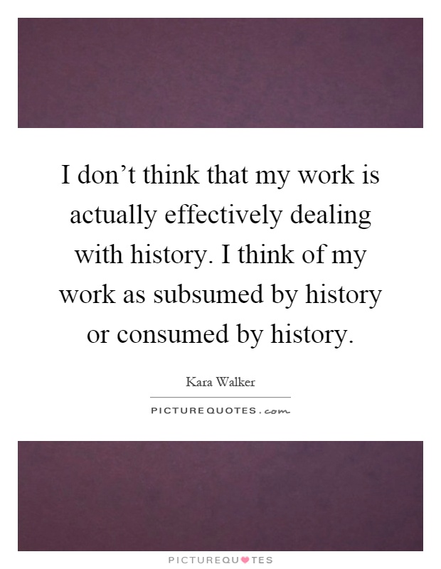 I don't think that my work is actually effectively dealing with history. I think of my work as subsumed by history or consumed by history Picture Quote #1
