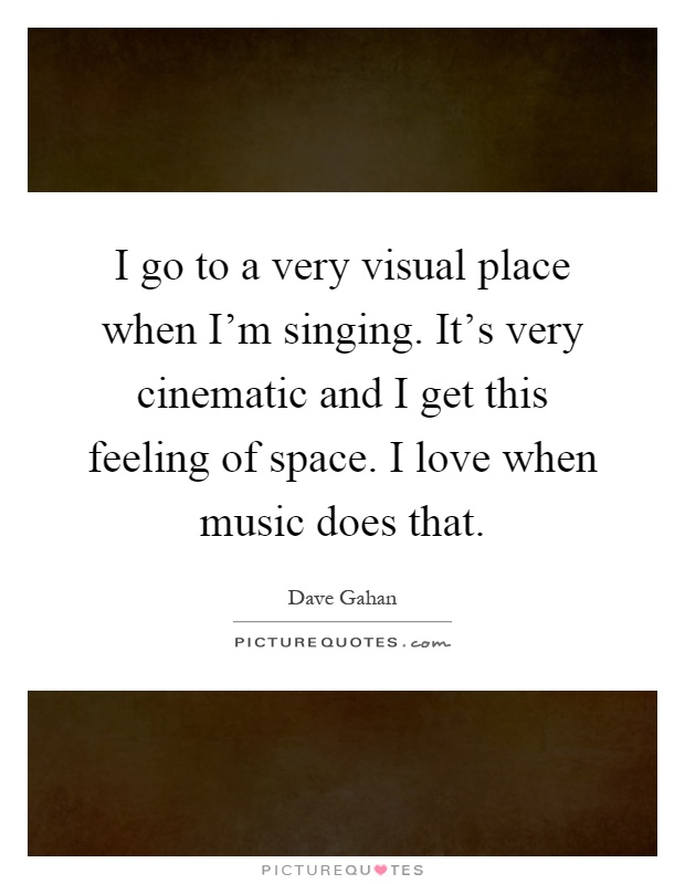 I go to a very visual place when I'm singing. It's very cinematic and I get this feeling of space. I love when music does that Picture Quote #1
