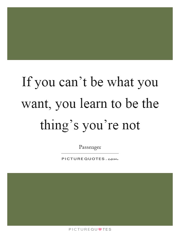 If you can't be what you want, you learn to be the thing's you're not Picture Quote #1