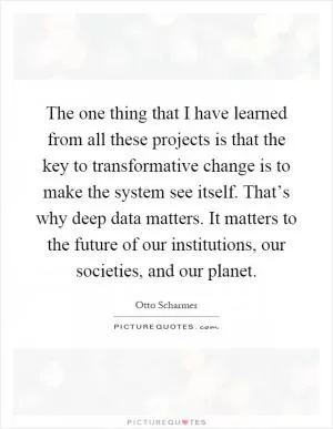 The one thing that I have learned from all these projects is that the key to transformative change is to make the system see itself. That’s why deep data matters. It matters to the future of our institutions, our societies, and our planet Picture Quote #1