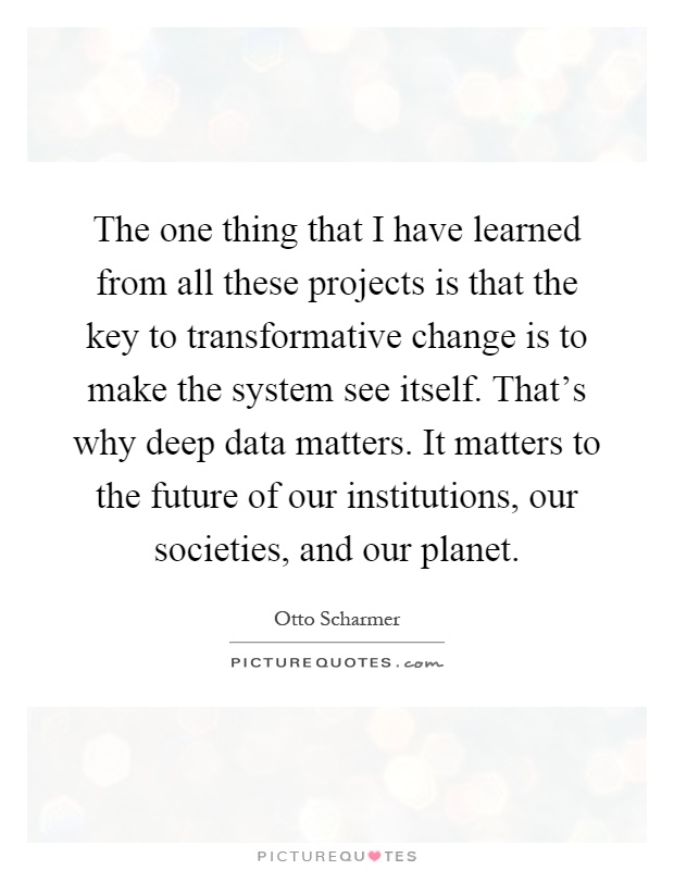 The one thing that I have learned from all these projects is that the key to transformative change is to make the system see itself. That's why deep data matters. It matters to the future of our institutions, our societies, and our planet Picture Quote #1