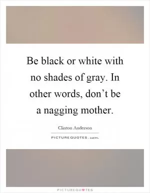 Be black or white with no shades of gray. In other words, don’t be a nagging mother Picture Quote #1