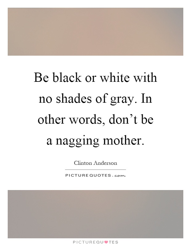 Be black or white with no shades of gray. In other words, don't be a nagging mother Picture Quote #1