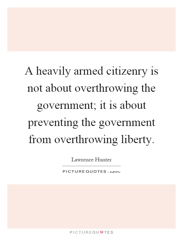 A heavily armed citizenry is not about overthrowing the government; it is about preventing the government from overthrowing liberty Picture Quote #1
