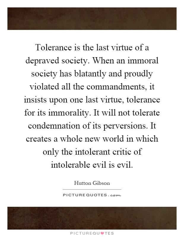 Tolerance is the last virtue of a depraved society. When an immoral society has blatantly and proudly violated all the commandments, it insists upon one last virtue, tolerance for its immorality. It will not tolerate condemnation of its perversions. It creates a whole new world in which only the intolerant critic of intolerable evil is evil Picture Quote #1