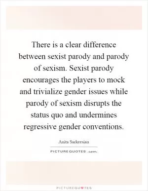 There is a clear difference between sexist parody and parody of sexism. Sexist parody encourages the players to mock and trivialize gender issues while parody of sexism disrupts the status quo and undermines regressive gender conventions Picture Quote #1