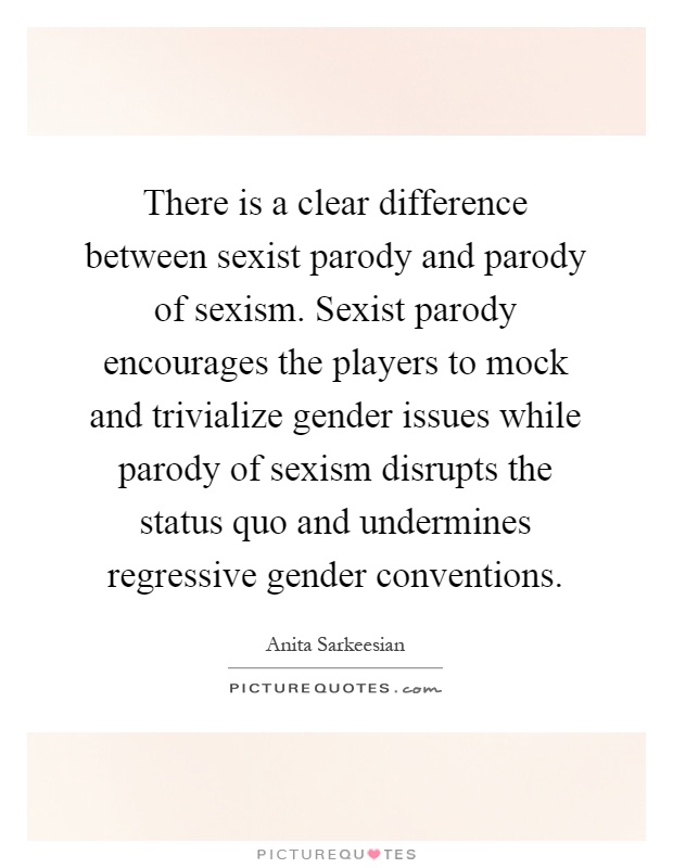 There is a clear difference between sexist parody and parody of sexism. Sexist parody encourages the players to mock and trivialize gender issues while parody of sexism disrupts the status quo and undermines regressive gender conventions Picture Quote #1