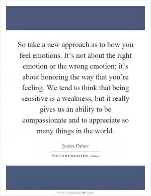 So take a new approach as to how you feel emotions. It’s not about the right emotion or the wrong emotion; it’s about honoring the way that you’re feeling. We tend to think that being sensitive is a weakness, but it really gives us an ability to be compassionate and to appreciate so many things in the world Picture Quote #1