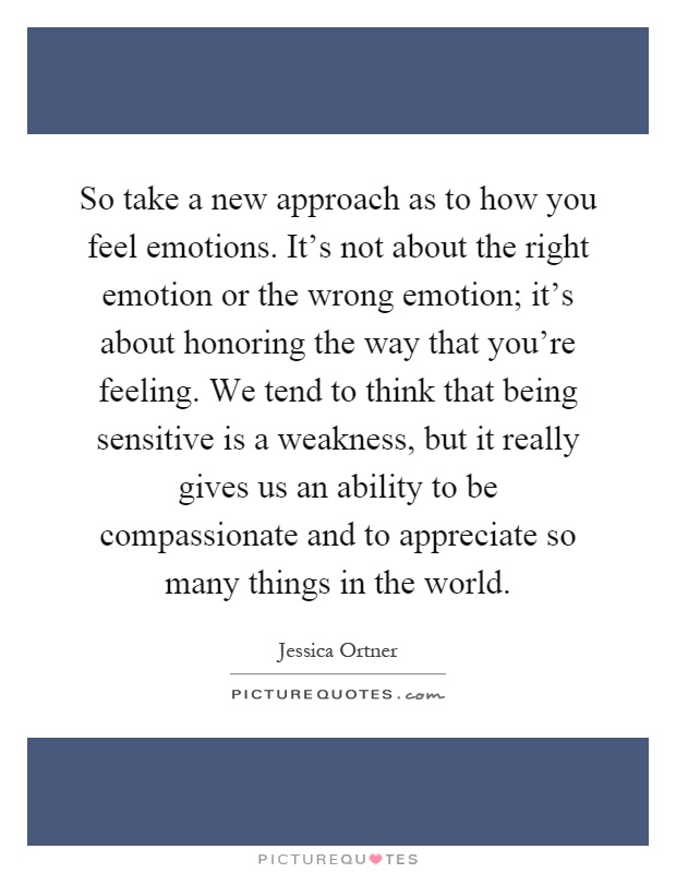 So take a new approach as to how you feel emotions. It's not about the right emotion or the wrong emotion; it's about honoring the way that you're feeling. We tend to think that being sensitive is a weakness, but it really gives us an ability to be compassionate and to appreciate so many things in the world Picture Quote #1