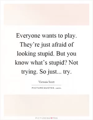 Everyone wants to play. They’re just afraid of looking stupid. But you know what’s stupid? Not trying. So just... try Picture Quote #1
