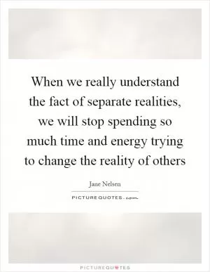 When we really understand the fact of separate realities, we will stop spending so much time and energy trying to change the reality of others Picture Quote #1
