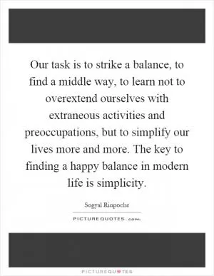 Our task is to strike a balance, to find a middle way, to learn not to overextend ourselves with extraneous activities and preoccupations, but to simplify our lives more and more. The key to finding a happy balance in modern life is simplicity Picture Quote #1