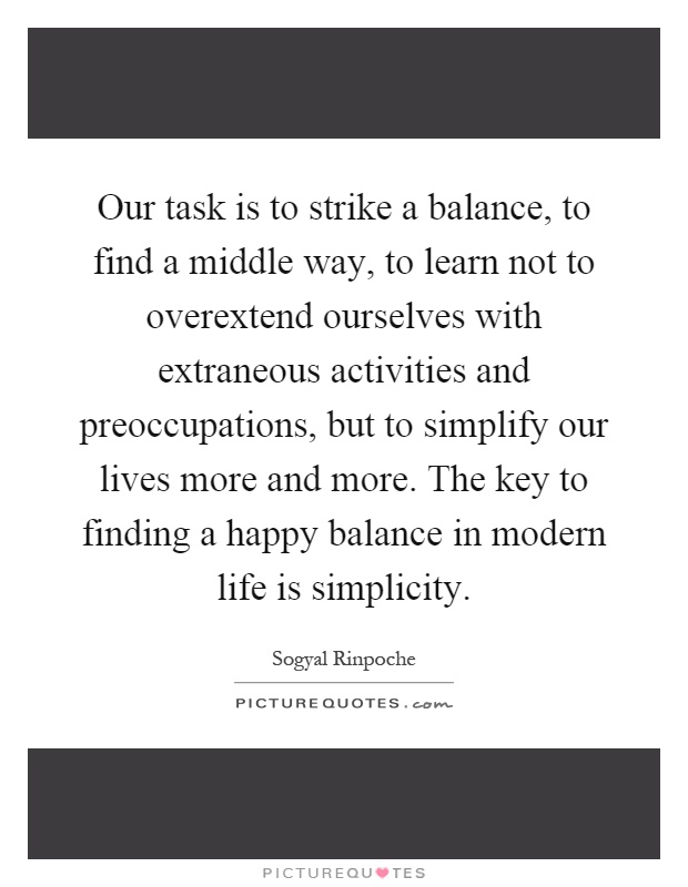 Our task is to strike a balance, to find a middle way, to learn not to overextend ourselves with extraneous activities and preoccupations, but to simplify our lives more and more. The key to finding a happy balance in modern life is simplicity Picture Quote #1