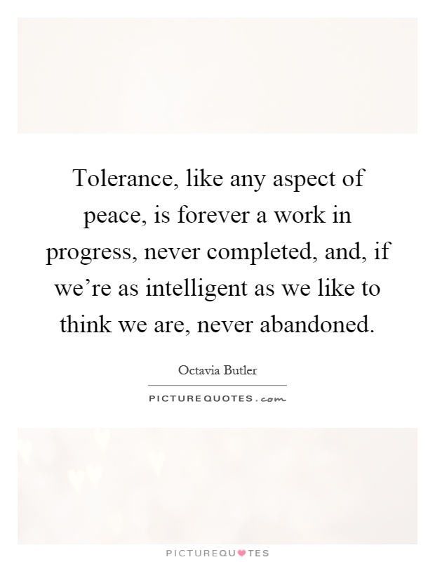 Tolerance, like any aspect of peace, is forever a work in progress, never completed, and, if we're as intelligent as we like to think we are, never abandoned Picture Quote #1