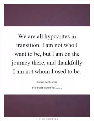 We are all hypocrites in transition. I am not who I want to be, but I am on the journey there, and thankfully I am not whom I used to be Picture Quote #1