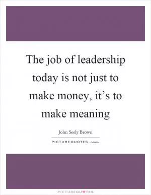 The job of leadership today is not just to make money, it’s to make meaning Picture Quote #1