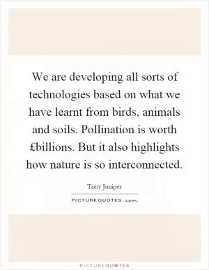 We are developing all sorts of technologies based on what we have learnt from birds, animals and soils. Pollination is worth £billions. But it also highlights how nature is so interconnected Picture Quote #1