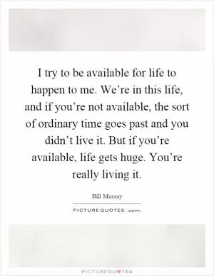 I try to be available for life to happen to me. We’re in this life, and if you’re not available, the sort of ordinary time goes past and you didn’t live it. But if you’re available, life gets huge. You’re really living it Picture Quote #1