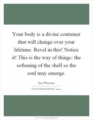 Your body is a divine container that will change over your lifetime. Revel in this! Notice it! This is the way of things: the softening of the shell so the soul may emerge Picture Quote #1