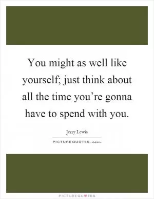 You might as well like yourself; just think about all the time you’re gonna have to spend with you Picture Quote #1