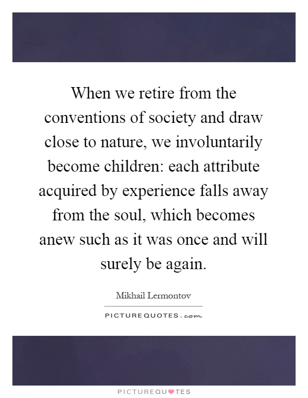 When we retire from the conventions of society and draw close to nature, we involuntarily become children: each attribute acquired by experience falls away from the soul, which becomes anew such as it was once and will surely be again Picture Quote #1