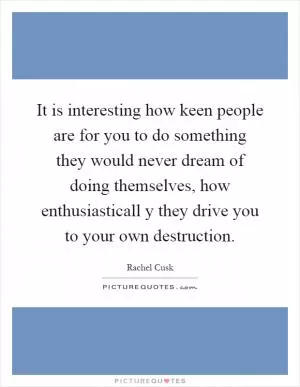 It is interesting how keen people are for you to do something they would never dream of doing themselves, how enthusiasticall y they drive you to your own destruction Picture Quote #1