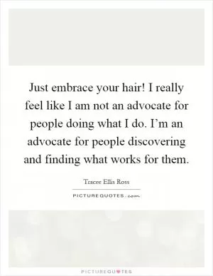 Just embrace your hair! I really feel like I am not an advocate for people doing what I do. I’m an advocate for people discovering and finding what works for them Picture Quote #1
