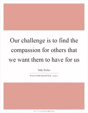 Our challenge is to find the compassion for others that we want them to have for us Picture Quote #1