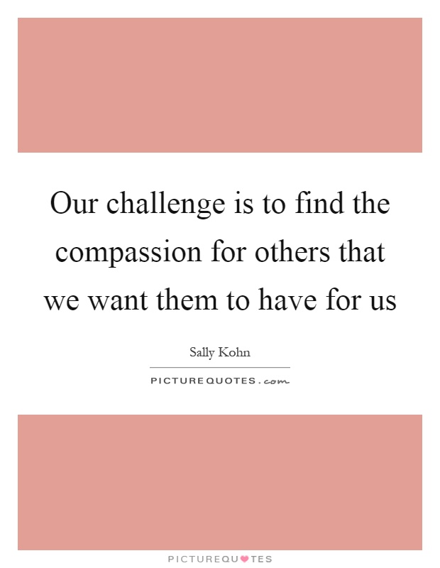 Our challenge is to find the compassion for others that we want them to have for us Picture Quote #1