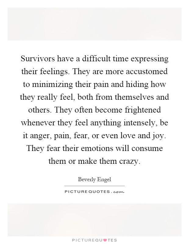 Survivors have a difficult time expressing their feelings. They are more accustomed to minimizing their pain and hiding how they really feel, both from themselves and others. They often become frightened whenever they feel anything intensely, be it anger, pain, fear, or even love and joy. They fear their emotions will consume them or make them crazy Picture Quote #1