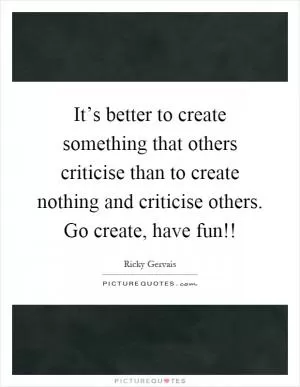 It’s better to create something that others criticise than to create nothing and criticise others. Go create, have fun!! Picture Quote #1