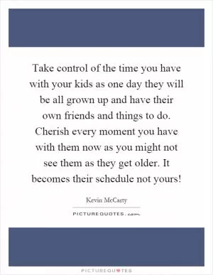 Take control of the time you have with your kids as one day they will be all grown up and have their own friends and things to do. Cherish every moment you have with them now as you might not see them as they get older. It becomes their schedule not yours! Picture Quote #1
