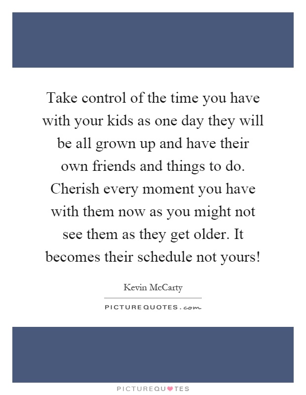 Take control of the time you have with your kids as one day they will be all grown up and have their own friends and things to do. Cherish every moment you have with them now as you might not see them as they get older. It becomes their schedule not yours! Picture Quote #1