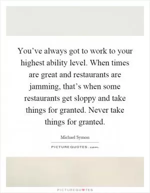You’ve always got to work to your highest ability level. When times are great and restaurants are jamming, that’s when some restaurants get sloppy and take things for granted. Never take things for granted Picture Quote #1