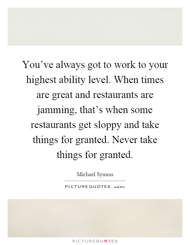 You've always got to work to your highest ability level. When times are great and restaurants are jamming, that's when some restaurants get sloppy and take things for granted. Never take things for granted Picture Quote #1