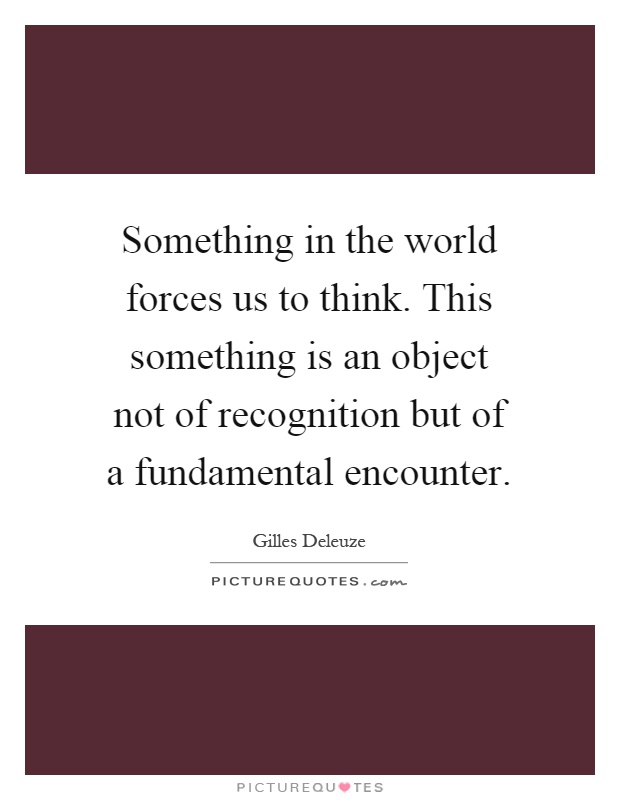 Something in the world forces us to think. This something is an object not of recognition but of a fundamental encounter Picture Quote #1