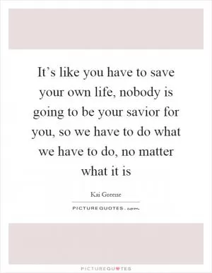 It’s like you have to save your own life, nobody is going to be your savior for you, so we have to do what we have to do, no matter what it is Picture Quote #1