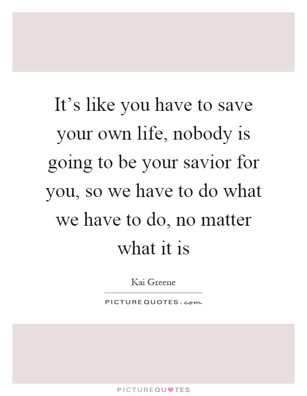 It's like you have to save your own life, nobody is going to be your savior for you, so we have to do what we have to do, no matter what it is Picture Quote #1