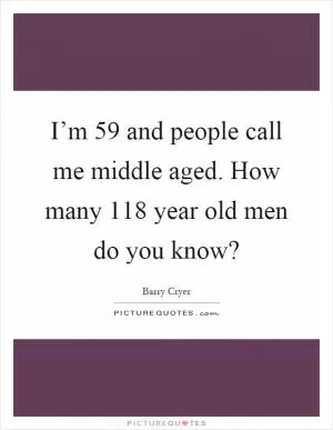 I’m 59 and people call me middle aged. How many 118 year old men do you know? Picture Quote #1