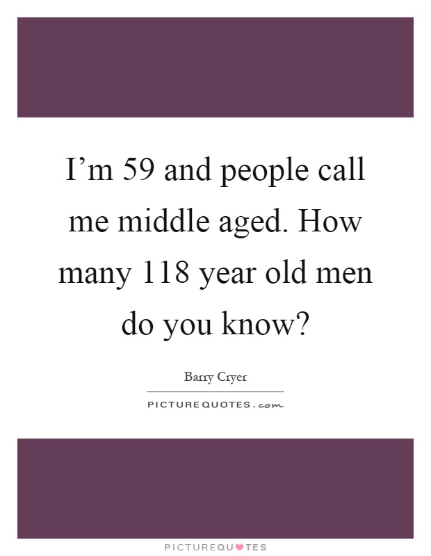 I'm 59 and people call me middle aged. How many 118 year old men do you know? Picture Quote #1