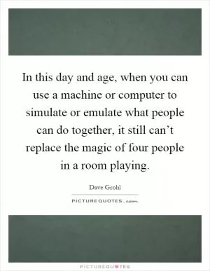 In this day and age, when you can use a machine or computer to simulate or emulate what people can do together, it still can’t replace the magic of four people in a room playing Picture Quote #1