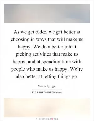 As we get older, we get better at choosing in ways that will make us happy. We do a better job at picking activities that make us happy, and at spending time with people who make us happy. We’re also better at letting things go Picture Quote #1