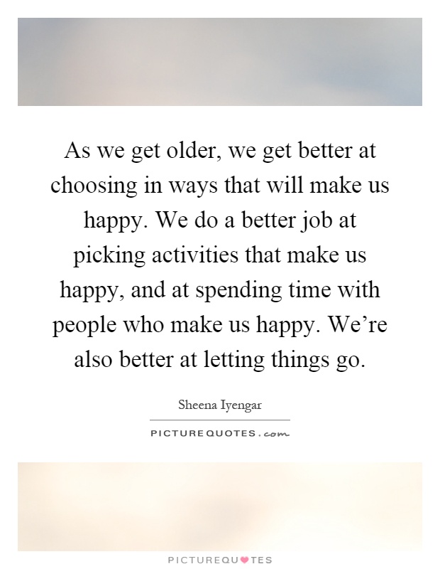 As we get older, we get better at choosing in ways that will make us happy. We do a better job at picking activities that make us happy, and at spending time with people who make us happy. We're also better at letting things go Picture Quote #1