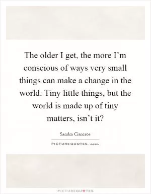 The older I get, the more I’m conscious of ways very small things can make a change in the world. Tiny little things, but the world is made up of tiny matters, isn’t it? Picture Quote #1